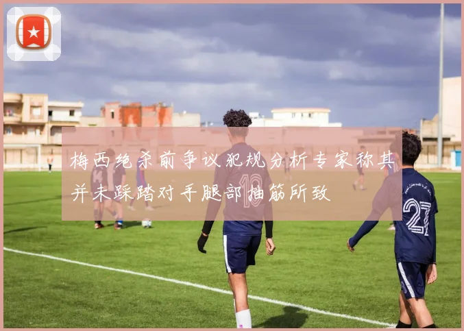 梅西绝杀前争议犯规分析专家称其并未踩踏对手腿部抽筋所致