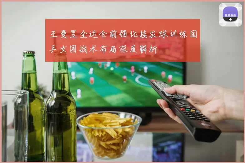 王曼昱全运会前强化接发球训练国乒女团战术布局深度解析