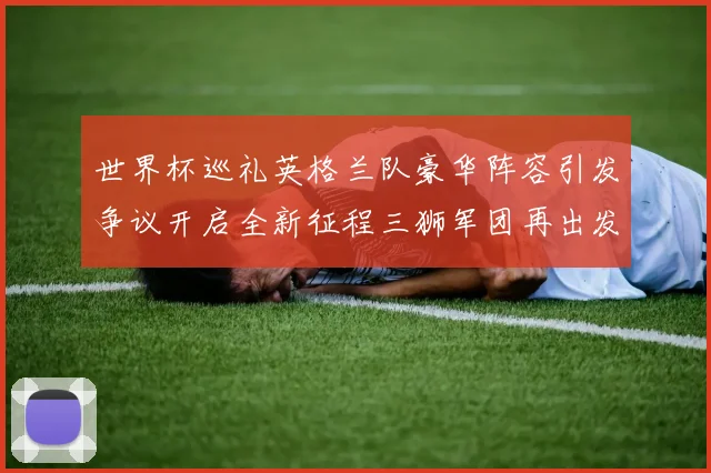 世界杯巡礼英格兰队豪华阵容引发争议开启全新征程三狮军团再出发