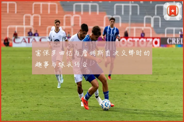 富保罗回忆与詹姆斯首次交锋时的趣事与球衣巧合