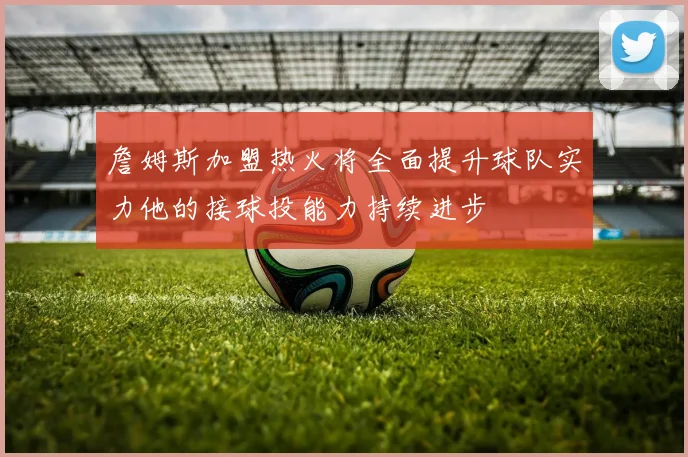 詹姆斯加盟热火将全面提升球队实力他的接球投能力持续进步