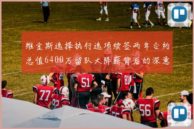 维金斯选择执行选项续签两年合约总值6400万留队大降薪背后的深意