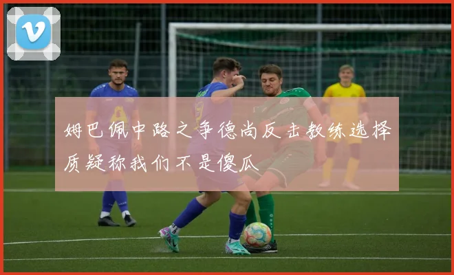 姆巴佩中路之争德尚反击教练选择质疑称我们不是傻瓜