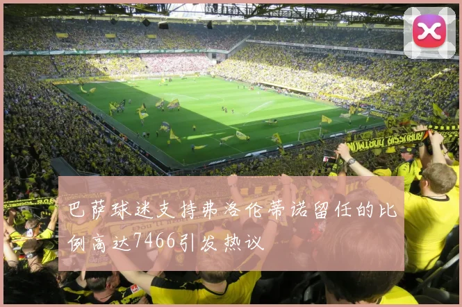 巴萨球迷支持弗洛伦蒂诺留任的比例高达7466引发热议