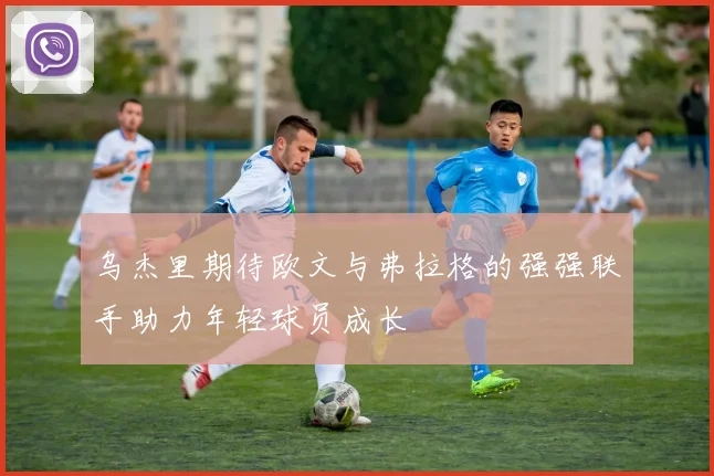 乌杰里期待欧文与弗拉格的强强联手助力年轻球员成长