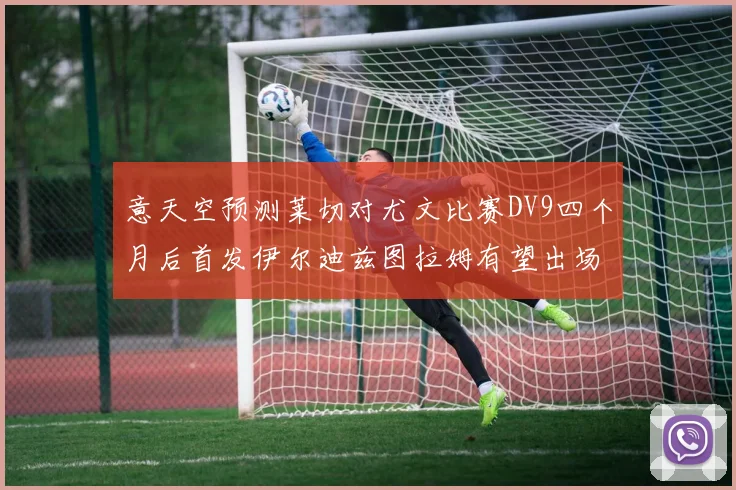 意天空预测莱切对尤文比赛DV9四个月后首发伊尔迪兹图拉姆有望出场