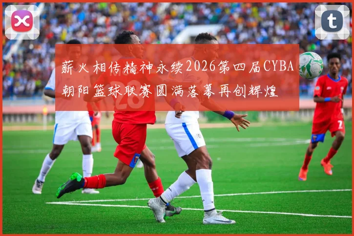 薪火相传精神永续2026第四届CYBA朝阳篮球联赛圆满落幕再创辉煌