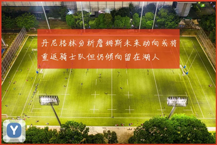 丹尼格林分析詹姆斯未来动向或将重返骑士队但仍倾向留在湖人