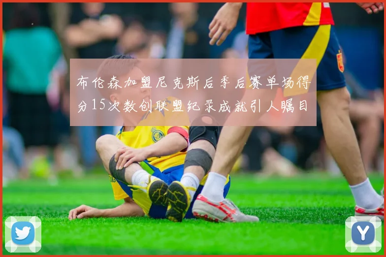 布伦森加盟尼克斯后季后赛单场得分15次数创联盟纪录成就引人瞩目