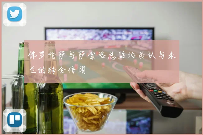 佛罗伦萨与萨索洛总监均否认与米兰的转会传闻
