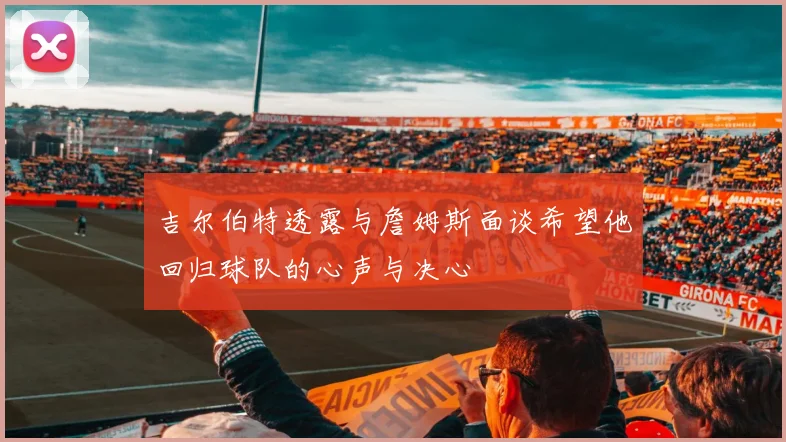 吉尔伯特透露与詹姆斯面谈希望他回归球队的心声与决心