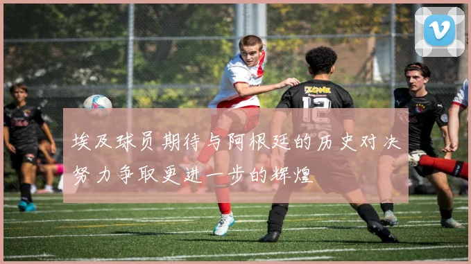 埃及球员期待与阿根廷的历史对决努力争取更进一步的辉煌
