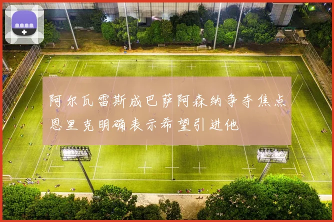 阿尔瓦雷斯成巴萨阿森纳争夺焦点恩里克明确表示希望引进他