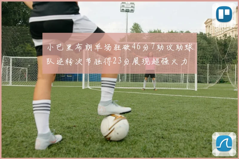 小巴里布朗单场狂砍46分7助攻助球队逆转次节独得23分展现超强火力